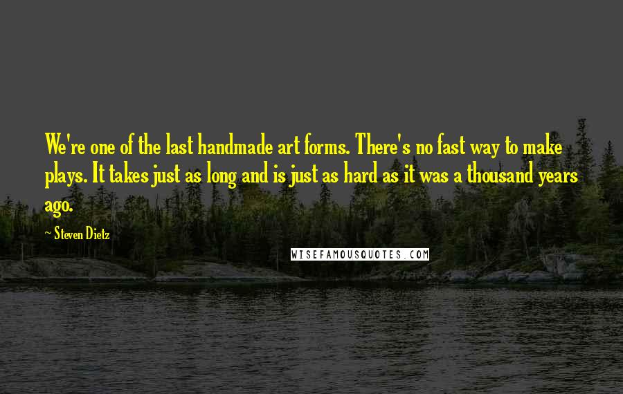 Steven Dietz Quotes: We're one of the last handmade art forms. There's no fast way to make plays. It takes just as long and is just as hard as it was a thousand years ago.