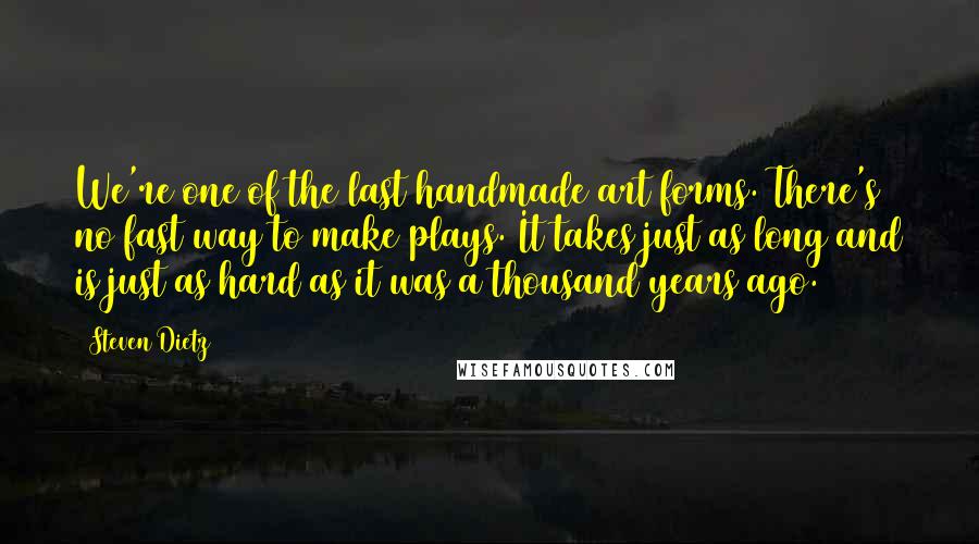 Steven Dietz Quotes: We're one of the last handmade art forms. There's no fast way to make plays. It takes just as long and is just as hard as it was a thousand years ago.