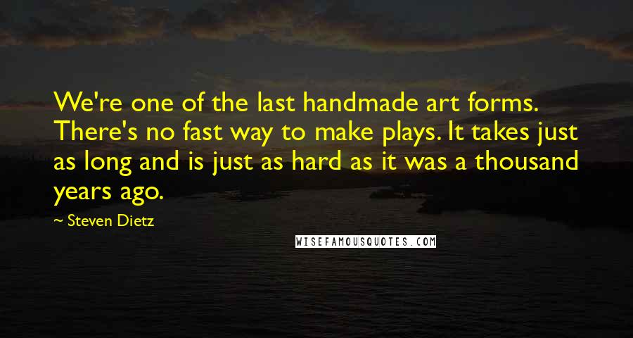 Steven Dietz Quotes: We're one of the last handmade art forms. There's no fast way to make plays. It takes just as long and is just as hard as it was a thousand years ago.