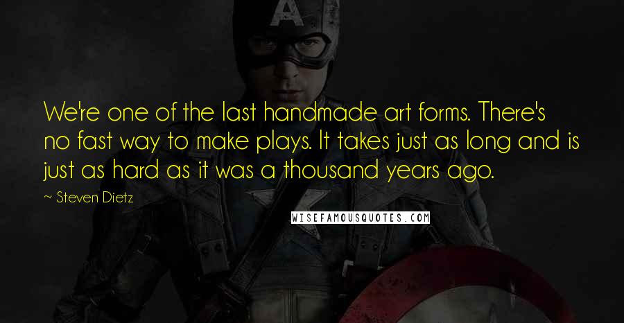 Steven Dietz Quotes: We're one of the last handmade art forms. There's no fast way to make plays. It takes just as long and is just as hard as it was a thousand years ago.