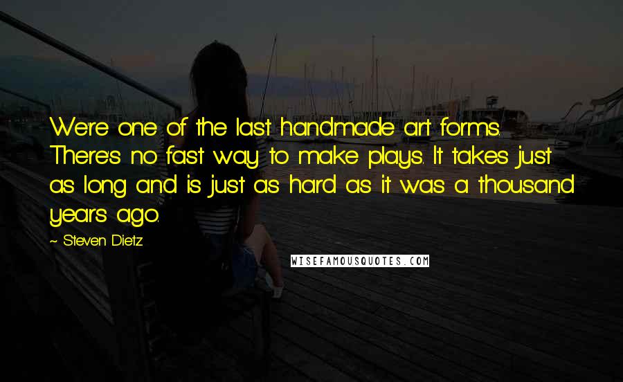 Steven Dietz Quotes: We're one of the last handmade art forms. There's no fast way to make plays. It takes just as long and is just as hard as it was a thousand years ago.