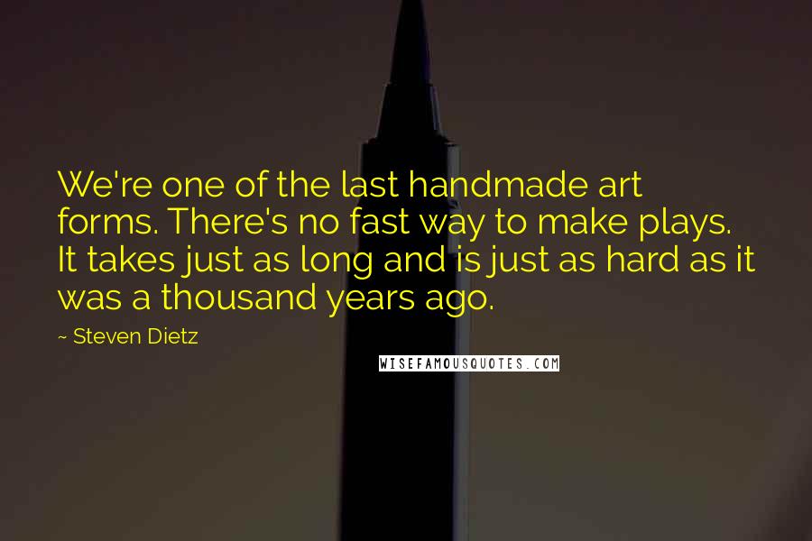 Steven Dietz Quotes: We're one of the last handmade art forms. There's no fast way to make plays. It takes just as long and is just as hard as it was a thousand years ago.