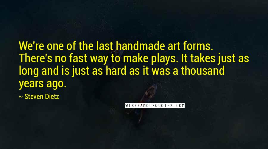 Steven Dietz Quotes: We're one of the last handmade art forms. There's no fast way to make plays. It takes just as long and is just as hard as it was a thousand years ago.