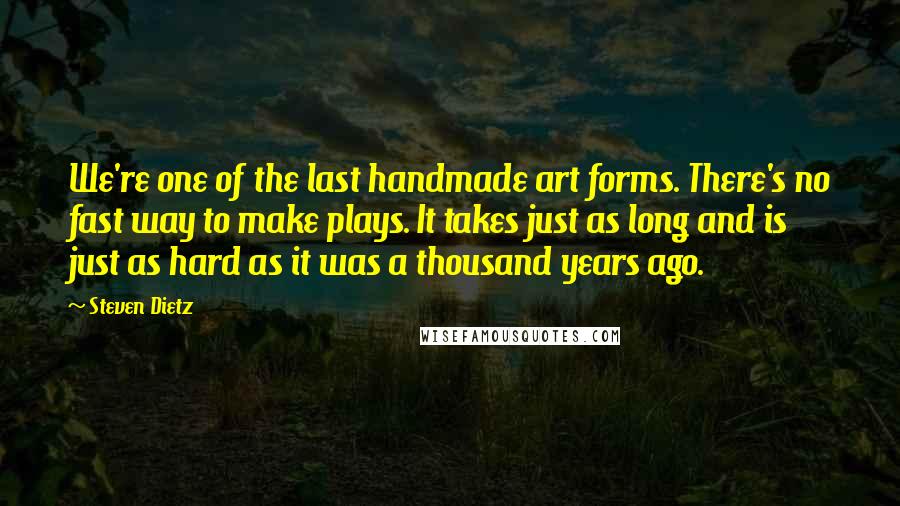 Steven Dietz Quotes: We're one of the last handmade art forms. There's no fast way to make plays. It takes just as long and is just as hard as it was a thousand years ago.