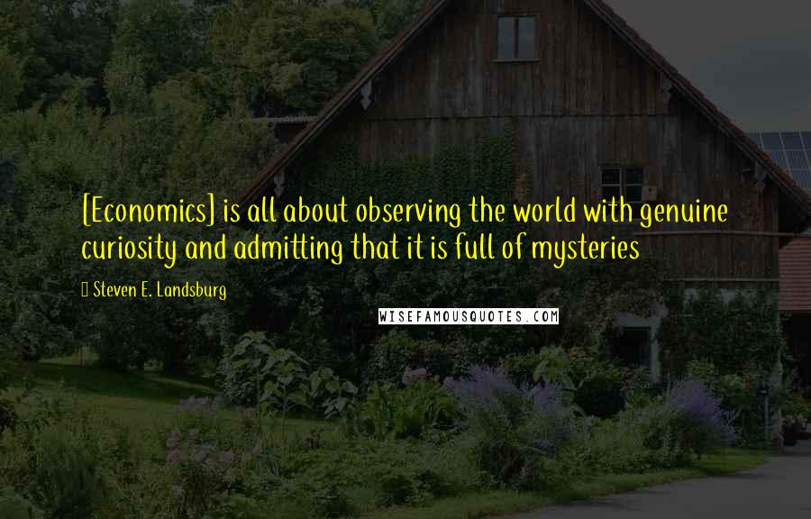 Steven E. Landsburg Quotes: [Economics] is all about observing the world with genuine curiosity and admitting that it is full of mysteries
