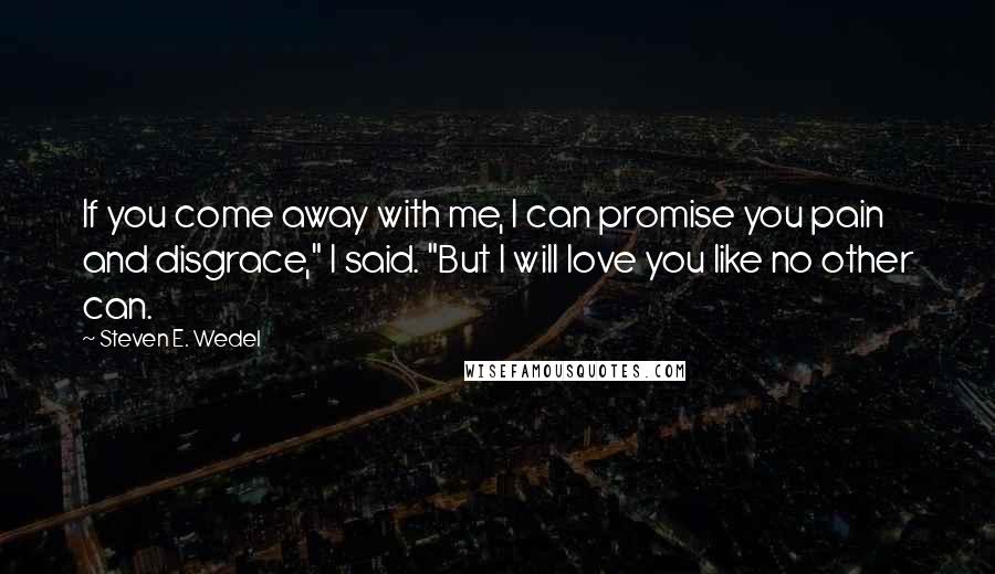 Steven E. Wedel Quotes: If you come away with me, I can promise you pain and disgrace," I said. "But I will love you like no other can.