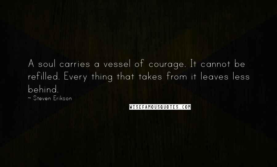 Steven Erikson Quotes: A soul carries a vessel of courage. It cannot be refilled. Every thing that takes from it leaves less behind.