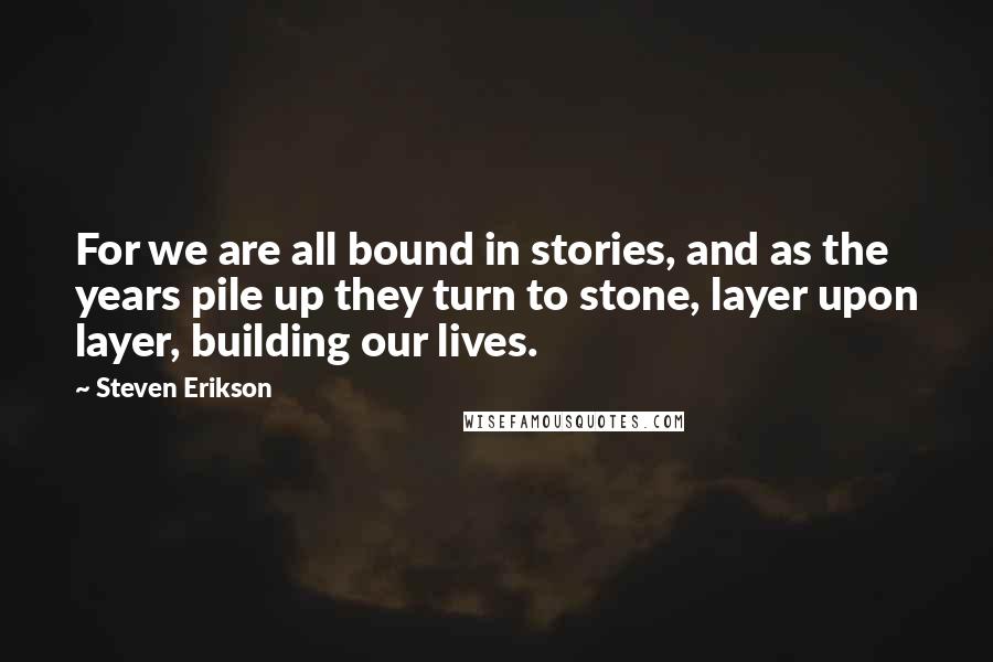 Steven Erikson Quotes: For we are all bound in stories, and as the years pile up they turn to stone, layer upon layer, building our lives.