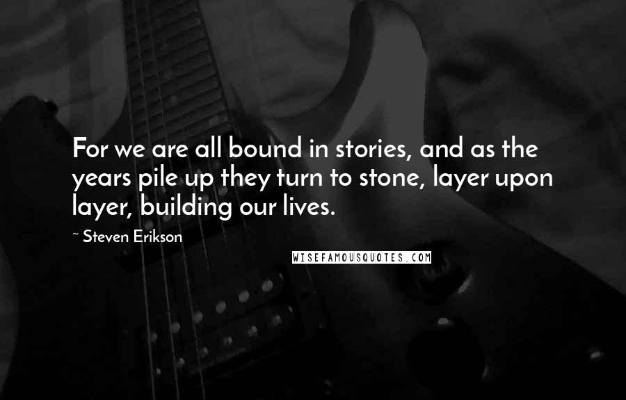 Steven Erikson Quotes: For we are all bound in stories, and as the years pile up they turn to stone, layer upon layer, building our lives.