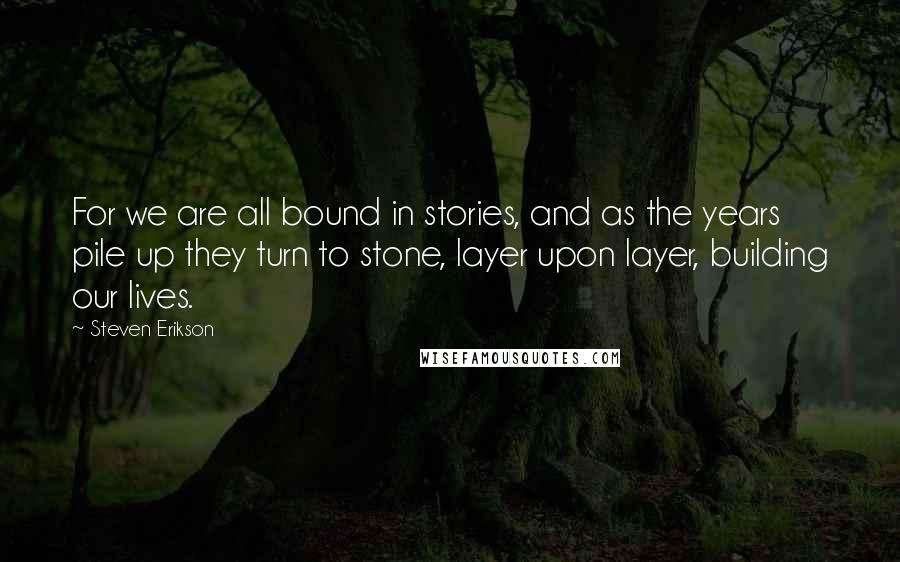 Steven Erikson Quotes: For we are all bound in stories, and as the years pile up they turn to stone, layer upon layer, building our lives.