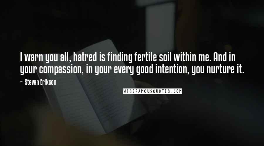 Steven Erikson Quotes: I warn you all, hatred is finding fertile soil within me. And in your compassion, in your every good intention, you nurture it.