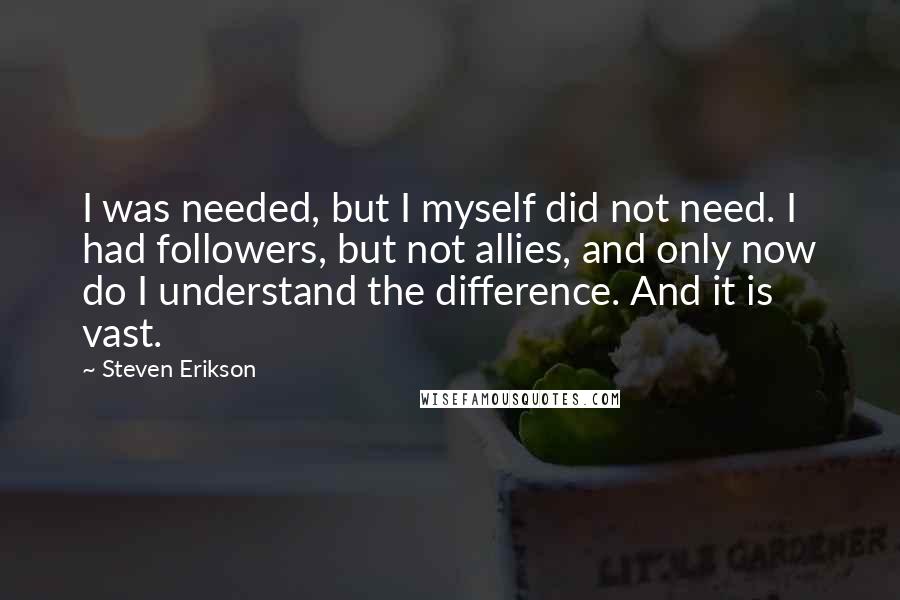 Steven Erikson Quotes: I was needed, but I myself did not need. I had followers, but not allies, and only now do I understand the difference. And it is vast.