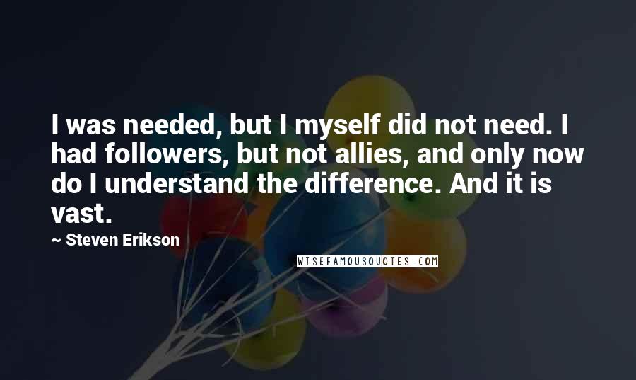 Steven Erikson Quotes: I was needed, but I myself did not need. I had followers, but not allies, and only now do I understand the difference. And it is vast.