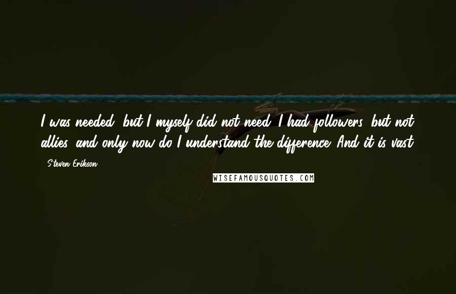 Steven Erikson Quotes: I was needed, but I myself did not need. I had followers, but not allies, and only now do I understand the difference. And it is vast.