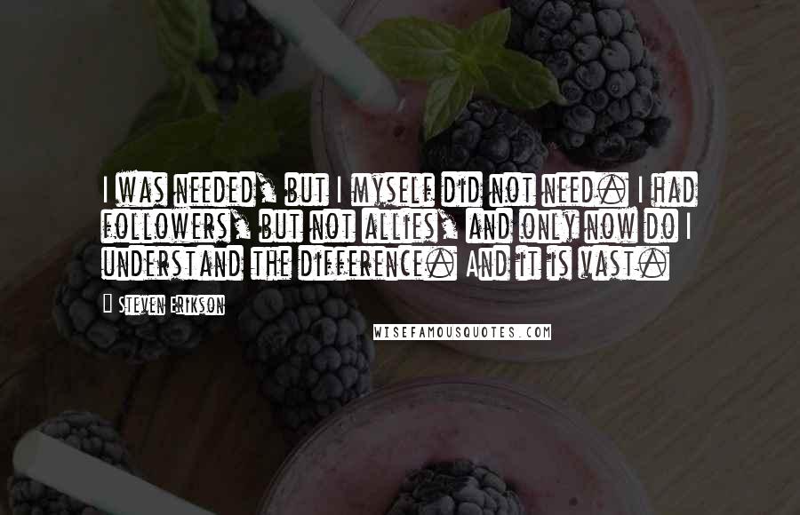 Steven Erikson Quotes: I was needed, but I myself did not need. I had followers, but not allies, and only now do I understand the difference. And it is vast.