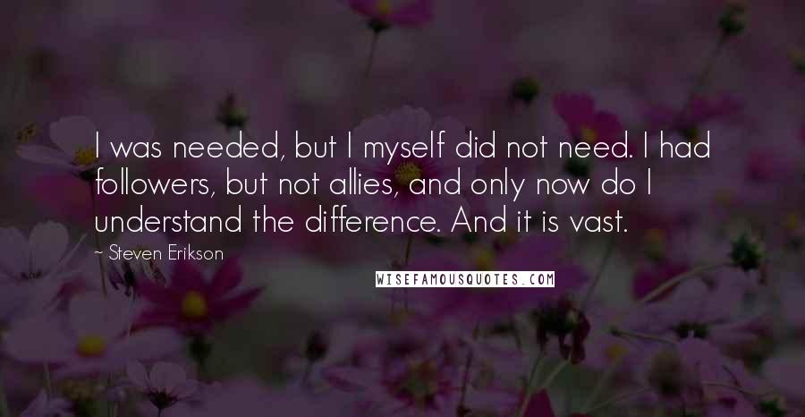 Steven Erikson Quotes: I was needed, but I myself did not need. I had followers, but not allies, and only now do I understand the difference. And it is vast.