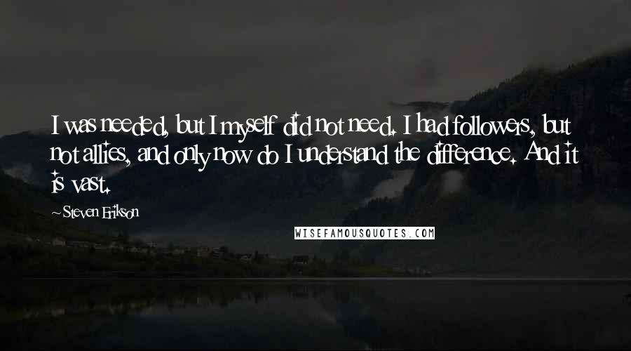 Steven Erikson Quotes: I was needed, but I myself did not need. I had followers, but not allies, and only now do I understand the difference. And it is vast.
