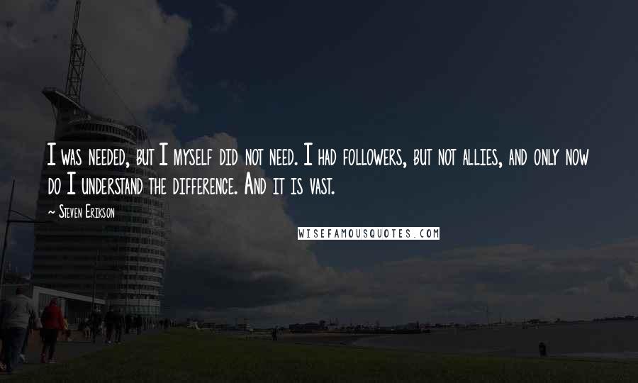 Steven Erikson Quotes: I was needed, but I myself did not need. I had followers, but not allies, and only now do I understand the difference. And it is vast.