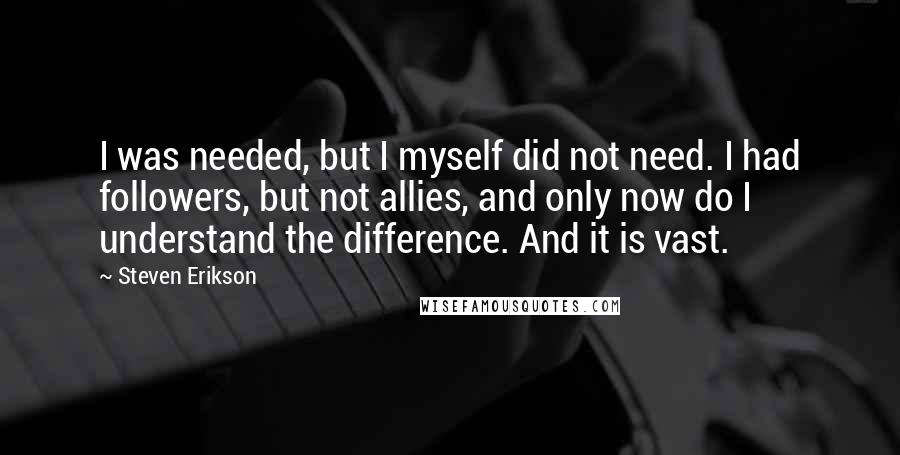 Steven Erikson Quotes: I was needed, but I myself did not need. I had followers, but not allies, and only now do I understand the difference. And it is vast.