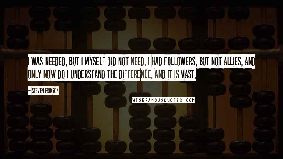 Steven Erikson Quotes: I was needed, but I myself did not need. I had followers, but not allies, and only now do I understand the difference. And it is vast.