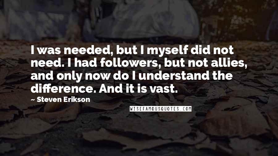 Steven Erikson Quotes: I was needed, but I myself did not need. I had followers, but not allies, and only now do I understand the difference. And it is vast.