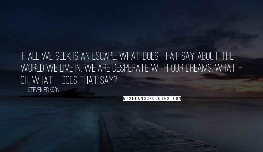 Steven Erikson Quotes: If all we seek is an escape, what does that say about the world we live in. We are desperate with our dreams. What - oh, what - does that say?