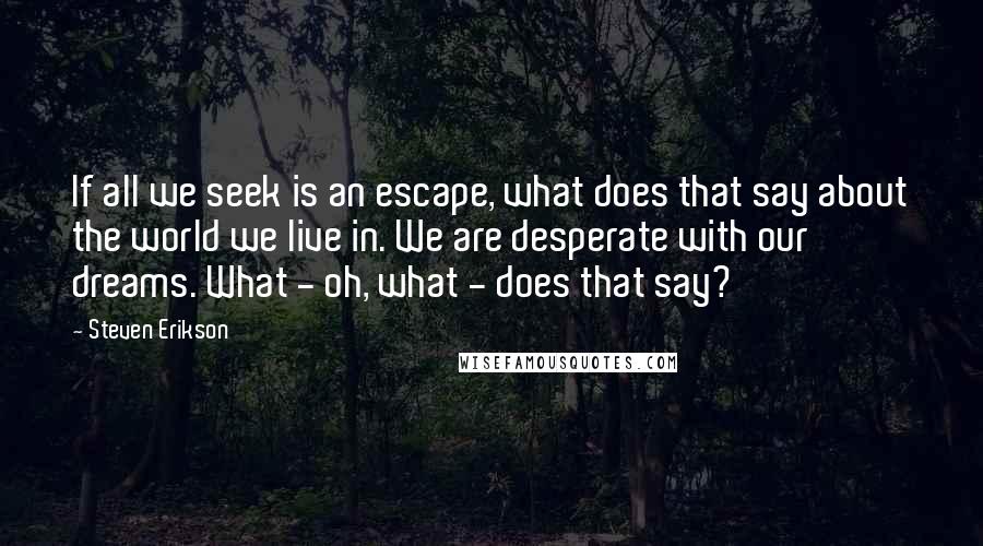 Steven Erikson Quotes: If all we seek is an escape, what does that say about the world we live in. We are desperate with our dreams. What - oh, what - does that say?