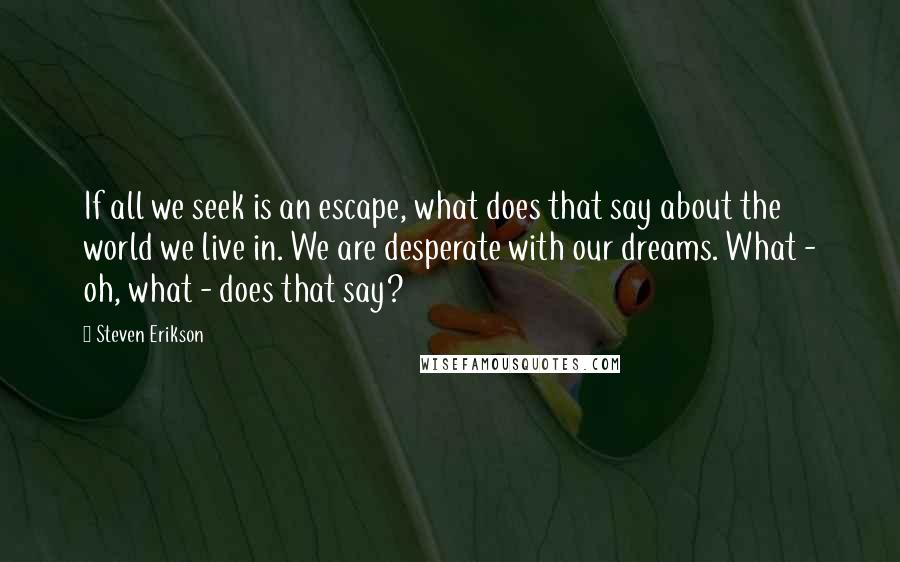 Steven Erikson Quotes: If all we seek is an escape, what does that say about the world we live in. We are desperate with our dreams. What - oh, what - does that say?