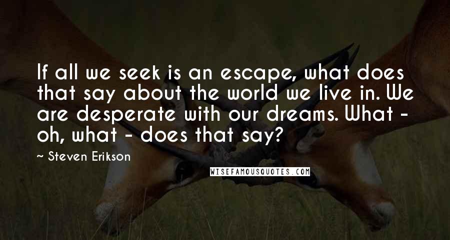 Steven Erikson Quotes: If all we seek is an escape, what does that say about the world we live in. We are desperate with our dreams. What - oh, what - does that say?