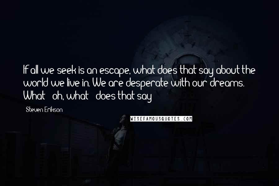 Steven Erikson Quotes: If all we seek is an escape, what does that say about the world we live in. We are desperate with our dreams. What - oh, what - does that say?