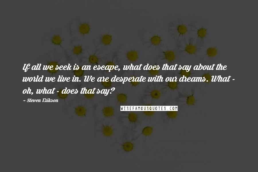 Steven Erikson Quotes: If all we seek is an escape, what does that say about the world we live in. We are desperate with our dreams. What - oh, what - does that say?
