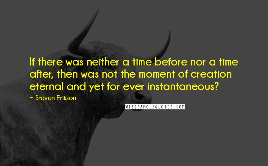 Steven Erikson Quotes: If there was neither a time before nor a time after, then was not the moment of creation eternal and yet for ever instantaneous?