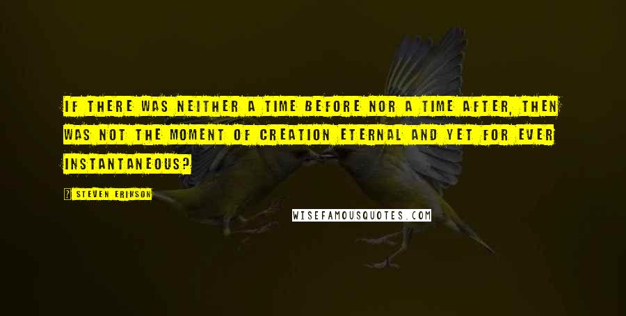 Steven Erikson Quotes: If there was neither a time before nor a time after, then was not the moment of creation eternal and yet for ever instantaneous?