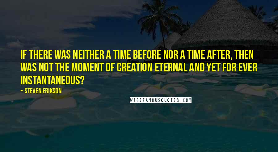 Steven Erikson Quotes: If there was neither a time before nor a time after, then was not the moment of creation eternal and yet for ever instantaneous?
