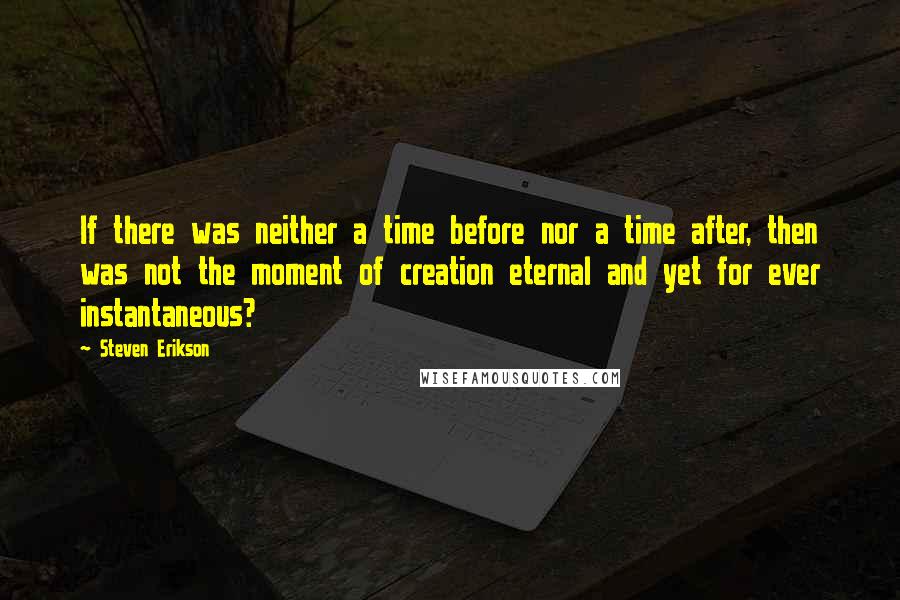 Steven Erikson Quotes: If there was neither a time before nor a time after, then was not the moment of creation eternal and yet for ever instantaneous?