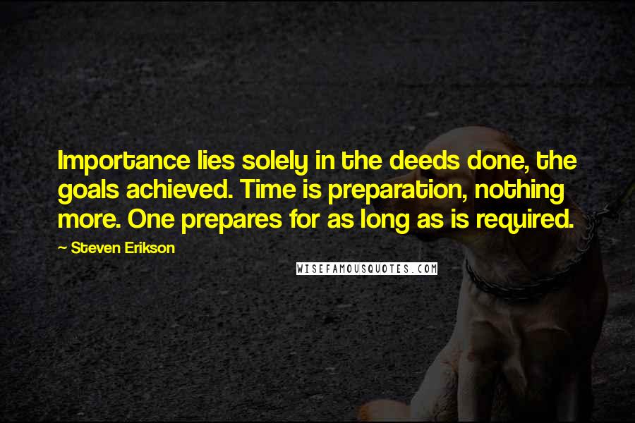 Steven Erikson Quotes: Importance lies solely in the deeds done, the goals achieved. Time is preparation, nothing more. One prepares for as long as is required.