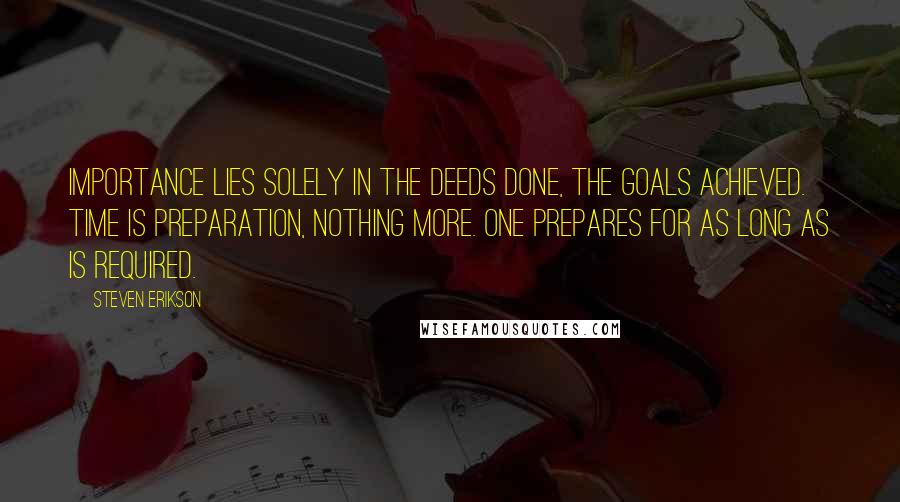 Steven Erikson Quotes: Importance lies solely in the deeds done, the goals achieved. Time is preparation, nothing more. One prepares for as long as is required.