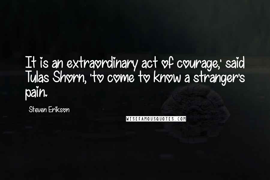 Steven Erikson Quotes: It is an extraordinary act of courage,' said Tulas Shorn, 'to come to know a stranger's pain.