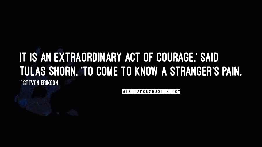 Steven Erikson Quotes: It is an extraordinary act of courage,' said Tulas Shorn, 'to come to know a stranger's pain.
