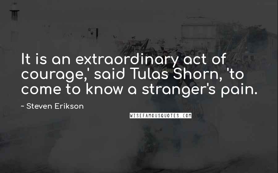 Steven Erikson Quotes: It is an extraordinary act of courage,' said Tulas Shorn, 'to come to know a stranger's pain.