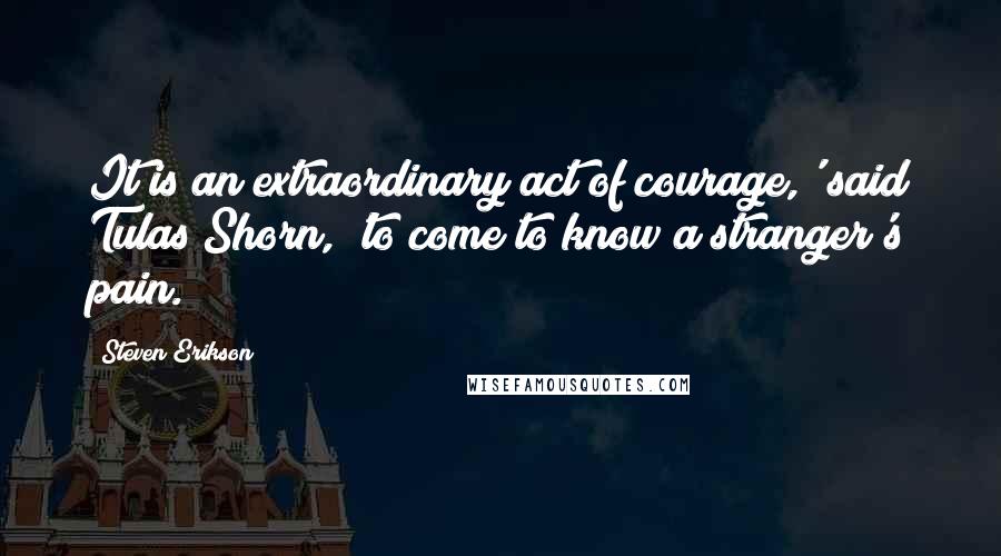 Steven Erikson Quotes: It is an extraordinary act of courage,' said Tulas Shorn, 'to come to know a stranger's pain.