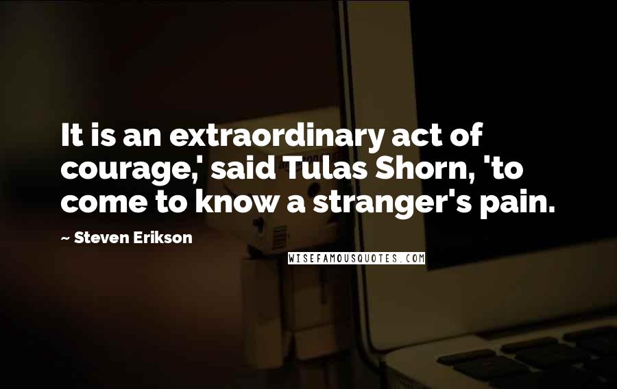 Steven Erikson Quotes: It is an extraordinary act of courage,' said Tulas Shorn, 'to come to know a stranger's pain.