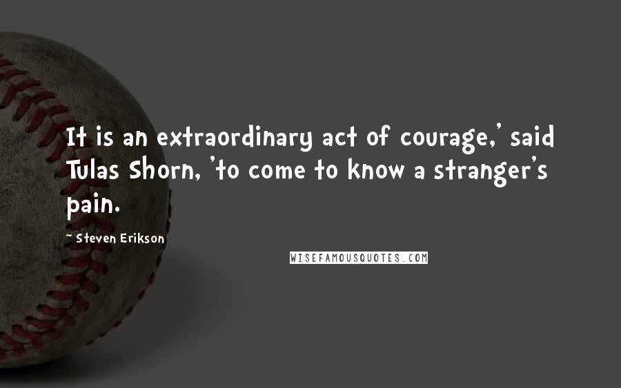 Steven Erikson Quotes: It is an extraordinary act of courage,' said Tulas Shorn, 'to come to know a stranger's pain.