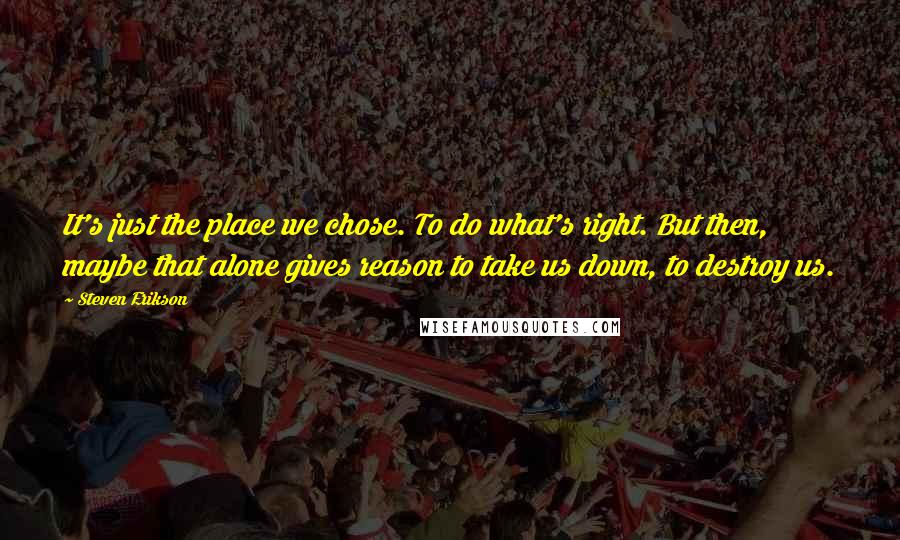 Steven Erikson Quotes: It's just the place we chose. To do what's right. But then, maybe that alone gives reason to take us down, to destroy us.