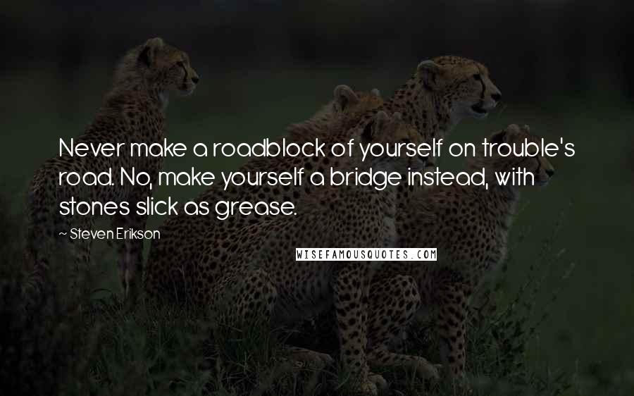 Steven Erikson Quotes: Never make a roadblock of yourself on trouble's road. No, make yourself a bridge instead, with stones slick as grease.