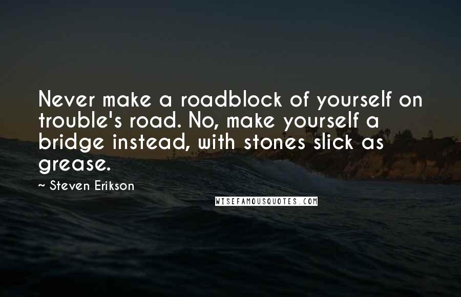 Steven Erikson Quotes: Never make a roadblock of yourself on trouble's road. No, make yourself a bridge instead, with stones slick as grease.