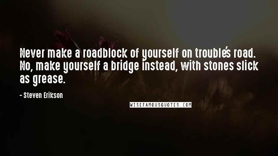 Steven Erikson Quotes: Never make a roadblock of yourself on trouble's road. No, make yourself a bridge instead, with stones slick as grease.