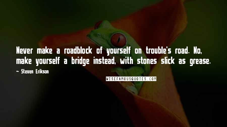 Steven Erikson Quotes: Never make a roadblock of yourself on trouble's road. No, make yourself a bridge instead, with stones slick as grease.
