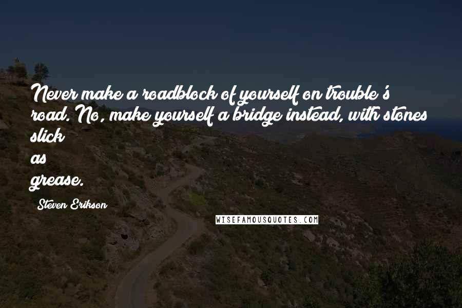 Steven Erikson Quotes: Never make a roadblock of yourself on trouble's road. No, make yourself a bridge instead, with stones slick as grease.