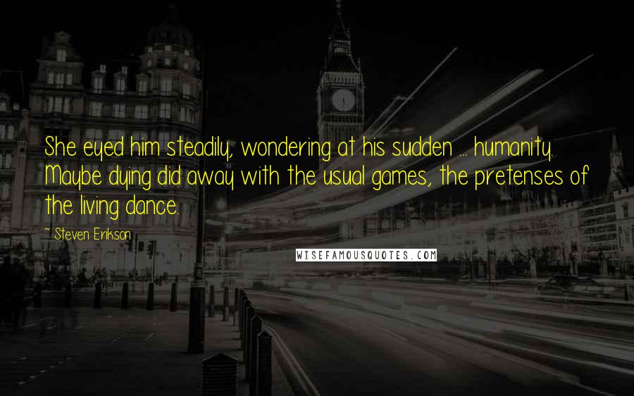 Steven Erikson Quotes: She eyed him steadily, wondering at his sudden ... humanity. Maybe dying did away with the usual games, the pretenses of the living dance.